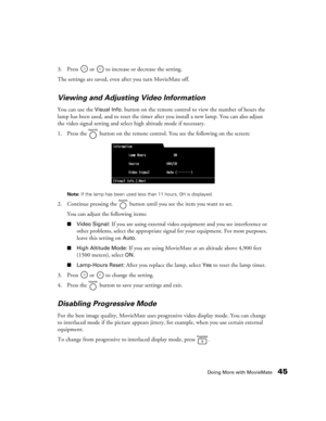 Page 45Doing More with MovieMate45
3. Press   or   to increase or decrease the setting.
The settings are saved, even after you turn MovieMate off. 
Viewing and Adjusting Video Information
You can use the Visual Info. button on the remote control to view the number of hours the 
lamp has been used, and to reset the timer after you install a new lamp. You can also adjust 
the video signal setting and select high altitude mode if necessary.
1. Press the   button on the remote control. You see the following on the...