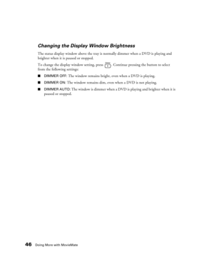 Page 4646Doing More with MovieMate
Changing the Display Window Brightness
The status display window above the tray is normally dimmer when a DVD is playing and 
brighter when it is paused or stopped.
To change the display window setting, press  . Continue pressing the button to select 
from the following settings:
■DIMMER OFF: The window remains bright, even when a DVD is playing.
■DIMMER ON: The window remains dim, even when a DVD is not playing.
■DIMMER AUTO: The window is dimmer when a DVD is playing and...