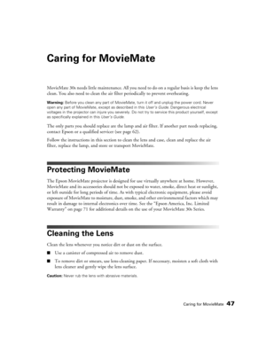 Page 47Caring for MovieMate47
Caring for MovieMate
MovieMate 30s needs little maintenance. All you need to do on a regular basis is keep the lens 
clean. You also need to clean the air filter periodically to prevent overheating.
Warning: Before you clean any part of MovieMate, turn it off and unplug the power cord. Never 
open any part of MovieMate, except as described in this User’s Guide. Dangerous electrical 
voltages in the projector can injure you severely. Do not try to service this product yourself,...