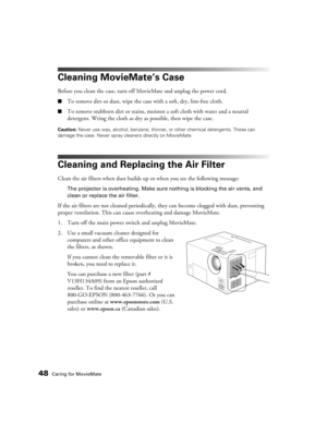 Page 4848Caring for MovieMate
Cleaning MovieMate’s Case
Before you clean the case, turn off MovieMate and unplug the power cord.
■To remove dirt or dust, wipe the case with a soft, dry, lint-free cloth.
■To remove stubborn dirt or stains, moisten a soft cloth with water and a neutral 
detergent. Wring the cloth as dry as possible, then wipe the case.
Caution: Never use wax, alcohol, benzene, thinner, or other chemical detergents. These can 
damage the case. Never spray cleaners directly on MovieMate.
Cleaning...