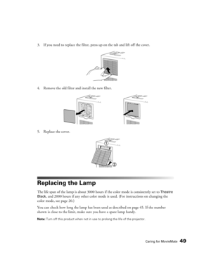 Page 49Caring for MovieMate49
3. If you need to replace the filter, press up on the tab and lift off the cover.
4. Remove the old filter and install the new filter.
5. Replace the cover.
Replacing the Lamp
The life span of the lamp is about 3000 hours if the color mode is consistently set to Theatre 
Black
, and 2000 hours if any other color mode is used. (For instructions on changing the 
color mode, see page 20.)
You can check how long the lamp has been used as described on page 45. If the number 
shown is...