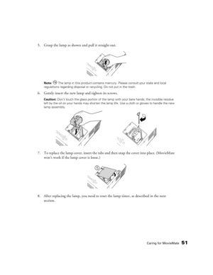 Page 51Caring for MovieMate51
5. Grasp the lamp as shown and pull it straight out.
Note:  The lamp in this product contains mercury. Please consult your state and local 
regulations regarding disposal or recycling. Do not put in the trash.
6. Gently insert the new lamp and tighten its screws.
Caution: Don’t touch the glass portion of the lamp with your bare hands; the invisible residue 
left by the oil on your hands may shorten the lamp life. Use a cloth or gloves to handle the new 
lamp assembly.
7. To replace...