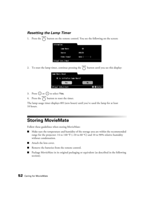 Page 5252Caring for MovieMate
Resetting the Lamp Timer
1. Press the   button on the remote control. You see the following on the screen:
2. To reset the lamp timer, continue pressing the   button until you see this display:
3. Press   or   to select 
Yes.
4. Press the   button to reset the timer.
The lamp usage timer displays 0H (zero hours) until you’ve used the lamp for at least 
10 hours.
Storing MovieMate
Follow these guidelines when storing MovieMate:
■Make sure the temperature and humidity of the storage...