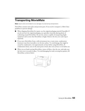 Page 53Caring for MovieMate53
Transporting MovieMate
Note: Epson shall not be liable for any damages incurred during transportation.
MovieMate contains many glass and precision parts. If you need to transport it, follow these 
guidelines to prevent damage:
■When shipping MovieMate for repairs, use the original packaging material if possible. If 
you do not have the original packaging, use equivalent materials, placing plenty of 
cushioning around MovieMate. Be sure the carrier is capable of transporting fragile...