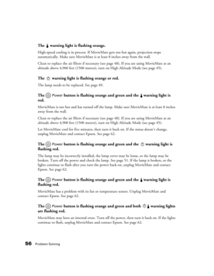 Page 5656Problem Solving
The   warning light is flashing orange.
High-speed cooling is in process. If MovieMate gets too hot again, projection stops 
automatically. Make sure MovieMate is at least 8 inches away from the wall. 
Clean or replace the air filters if necessary (see page 48). If you are using MovieMate at an 
altitude above 4,900 feet (1500 meters), turn on High Altitude Mode (see page 45).
The   warning light is flashing orange or red.
The lamp needs to be replaced. See page 49. 
The  Power button...