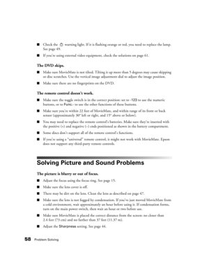 Page 5858Problem Solving
■Check the   warning light. If it is flashing orange or red, you need to replace the lamp. 
See page 49.
■If you’re using external video equipment, check the solutions on page 61.
The DVD skips.
■Make sure MovieMate is not tilted. Tilting it up more than 5 degrees may cause skipping 
or disc scratches. Use the vertical image adjustment dial to adjust the image position.
■Make sure there are no fingerprints on the DVD.
The remote control doesn’t work.
■Make sure the toggle switch is in...