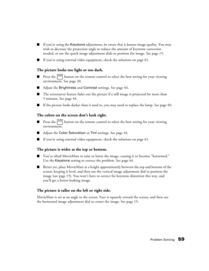 Page 59Problem Solving59
■If you’re using the Keystone adjustment, be aware that it lessens image quality. You may 
wish to decrease the projection angle to reduce the amount of keystone correction 
needed, or use the quick image adjustment dials to position the image. See page 15.
■If you’re using external video equipment, check the solutions on page 61.
The picture looks too light or too dark.
■Press the   button on the remote control to select the best setting for your viewing 
environment. See page 20....