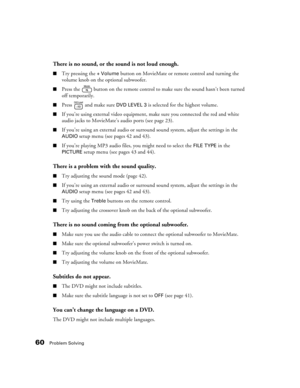 Page 6060Problem Solving
There is no sound, or the sound is not loud enough.
■Try pressing the + Volume button on MovieMate or remote control and turning the 
volume knob on the optional subwoofer.
■Press the   button on the remote control to make sure the sound hasn’t been turned 
off temporarily.
■Press   and make sure DVD LEVEL 3 is selected for the highest volume.
■If you’re using external video equipment, make sure you connected the red and white 
audio jacks to MovieMate’s audio ports (see page 23).
■If...