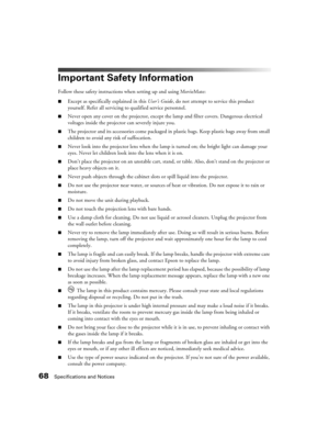 Page 6868Specifications and Notices
Important Safety Information
Follow these safety instructions when setting up and using MovieMate:
■Except as specifically explained in this User’s Guide, do not attempt to service this product 
yourself. Refer all servicing to qualified service personnel.
■Never open any cover on the projector, except the lamp and filter covers. Dangerous electrical 
voltages inside the projector can severely injure you.
■The projector and its accessories come packaged in plastic bags. Keep...