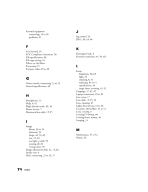 Page 7474Index
External equipment
connecting, 23 to 30
problems, 61
F
Fast forward, 19
FCC Compliance Statement, 70
File specifications, 66
File type setting, 44
Filters, see Air filters
Focus ring, 15
Formats, video, 65 to 66
G
Game console, connecting, 23 to 25
General specifications, 63
H
Headphones, 21
Help, 8, 62
High altitude mode, 45, 56
Home Service, 7
Horizontal lens shift, 12, 15
I
Image
blurry, 58 to 59
distorted, 59
shape, 44, 59, 63
size, 12, 63
too light or dark, 59
turning off, 20
wrong colors,...