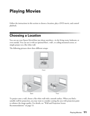 Page 11Playing Movies11
Playing Movies
Follow the instructions in this section to choose a location, play a DVD movie, and control 
playback.
Choosing a Location
You can use your Epson MovieMate just about anywhere—in the living room, bedroom, or 
even outside. You can use it with an optional floor-, wall-, or ceiling-mounted screen, or 
simply project on a flat white wall. 
The following pictures show three different setups:
To project onto a wall, choose a flat white wall with a smooth surface. When you find...