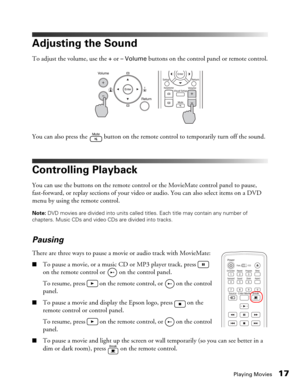 Page 17Playing Movies17
Adjusting the Sound
To adjust the volume, use the + or – Volume buttons on the control panel or remote control.
You can also press the   button on the remote control to temporarily turn off the sound.
Controlling Playback
You can use the buttons on the remote control or the MovieMate control panel to pause, 
fast-forward, or replay sections of your video or audio. You can also select items on a DVD 
menu by using the remote control.
Note: DVD movies are divided into units called titles....