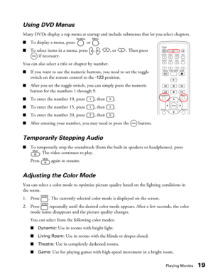 Page 19Playing Movies19 Using DVD Menus
Many DVDs display a top menu at startup and include submenus that let you select chapters.
■To display a menu, press   or  .
■To select items in a menu, press  ,  ,  , or  . Then press 
 if necessary.
You can also select a title or chapter by number.
■If you want to use the numeric buttons, you need to set the toggle 
switch on the remote control to the 
-123 position.
■After you set the toggle switch, you can simply press the numeric 
button for the numbers 1 through 9....