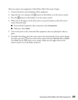 Page 23Using Epson MovieMate with Other Equipment23
After you connect your equipment to MovieMate, follow these steps to begin:
1. Connect the power cords and plug in all the equipment.
2. Open the lens cover and press the   button on MovieMate or on the remote control.
3. Press the   button on MovieMate or on the remote control. 
4. When you see the menu, use the down-arrow or up-arrow button to select the correct 
source, then press  .
■If you used the component video connection, select Component....