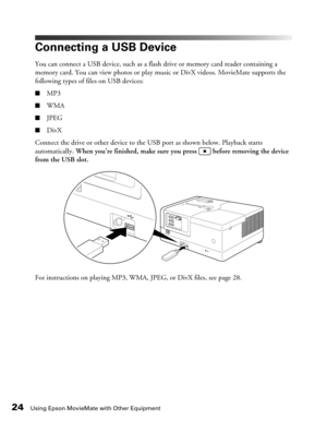 Page 2424Using Epson MovieMate with Other Equipment
Connecting a USB Device
You can connect a USB device, such as a flash drive or memory card reader containing a 
memory card. You can view photos or play music or DivX videos. MovieMate supports the 
following types of files on USB devices:
■MP3
■WMA
■JPEG
■DivX
Connect the drive or other device to the USB port as shown below. Playback starts 
automatically. When you’re finished, make sure you press   before removing the device 
from the USB slot.
For...