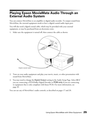 Page 25Using Epson MovieMate with Other Equipment25
Playing Epson MovieMate Audio Through an 
External Audio System
You can connect MovieMate to an amplifier or digital audio recorder. To output sound from 
MovieMate, the external equipment needs to have a digital coaxial audio input port.
You will also need a digital coaxial cable, which may be provided with your external 
equipment, or may be purchased from an electronics store.
1. Make sure the equipment is turned off, then connect the cable as shown:
2....