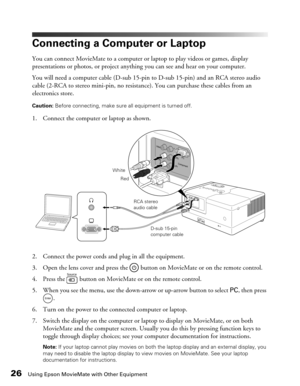 Page 2626Using Epson MovieMate with Other Equipment
Connecting a Computer or Laptop
You can connect MovieMate to a computer or laptop to play videos or games, display 
presentations or photos, or project anything you can see and hear on your computer.
You will need a computer cable (D-sub 15-pin to D-sub 15-pin) and an RCA stereo audio 
cable (2-RCA to stereo mini-pin, no resistance). You can purchase these cables from an 
electronics store.
Caution: Before connecting, make sure all equipment is turned off. 
1....