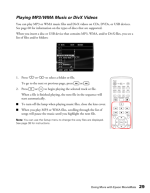 Page 29Doing More with Epson MovieMate29 Playing MP3/WMA Music or DivX Videos
You can play MP3 or WMA music files and DivX videos on CDs, DVDs, or USB devices. 
See page 60 for information on the types of discs that are supported. 
When you insert a disc or USB device that contains MP3, WMA, and/or DivX files, you see a 
list of files and/or folders:
1. Press   or   to select a folder or file.
To go to the next or previous page, press   or  .
2. Press   or   to begin playing the selected track or file.
When a...