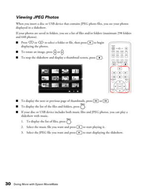Page 3030Doing More with Epson MovieMate
Viewing JPEG Photos
When you insert a disc or USB device that contains JPEG photo files, you see your photos 
displayed in a slideshow. 
If your photos are saved in folders, you see a list of files and/or folders (maximum 298 folders 
and 648 photos).
■Press   or   to select a folder or file, then press   to begin 
displaying the photos.
■To rotate an image, press   or  .
■To stop the slideshow and display a thumbnail screen, press  .
■To display the next or previous...