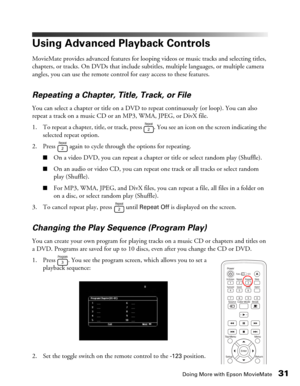 Page 31Doing More with Epson MovieMate31
Using Advanced Playback Controls
MovieMate provides advanced features for looping videos or music tracks and selecting titles, 
chapters, or tracks. On DVDs that include subtitles, multiple languages, or multiple camera 
angles, you can use the remote control for easy access to these features.
Repeating a Chapter, Title, Track, or File
You can select a chapter or title on a DVD to repeat continuously (or loop). You can also 
repeat a track on a music CD or an MP3, WMA,...