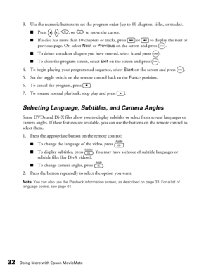 Page 3232Doing More with Epson MovieMate
3. Use the numeric buttons to set the program order (up to 99 chapters, titles, or tracks). 
■Press  ,  ,  , or   to move the cursor.
■If a disc has more than 10 chapters or tracks, press   or   to display the next or 
previous page. Or, select 
Next or Previous on the screen and press  .
■To delete a track or chapter you have entered, select it and press  .
■To close the program screen, select Exit on the screen and press  .
4. To begin playing your programmed sequence,...