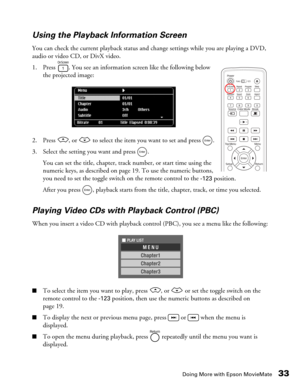 Page 33Doing More with Epson MovieMate33 Using the Playback Information Screen
You can check the current playback status and change settings while you are playing a DVD, 
audio or video CD, or DivX video.
1. Press  . You see an information screen like the following below 
the projected image:
2. Press  , or   to select the item you want to set and press  .
3. Select the setting you want and press  .
You can set the title, chapter, track number, or start time using the 
numeric keys, as described on page 19. To...