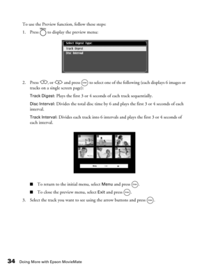Page 3434Doing More with Epson MovieMate
To use the Preview function, follow these steps:
1. Press   to display the preview menu:
2. Press  , or   and press   to select one of the following (each displays 6 images or 
tracks on a single screen page):
Track Digest: Plays the first 3 or 4 seconds of each track sequentially.
Disc Interval: Divides the total disc time by 6 and plays the first 3 or 4 seconds of each 
interval.
Track Interval: Divides each track into 6 intervals and plays the first 3 or 4 seconds of...