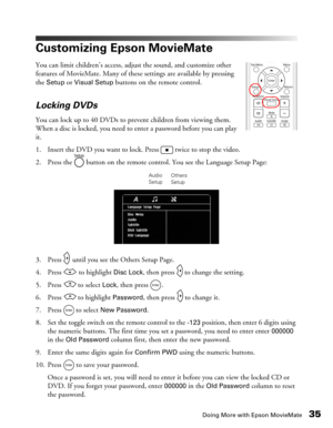 Page 35Doing More with Epson MovieMate35
Customizing Epson MovieMate
You can limit children’s access, adjust the sound, and customize other 
features of MovieMate. Many of these settings are available by pressing 
the 
Setup or Visual Setup buttons on the remote control. 
Locking DVDs
You can lock up to 40 DVDs to prevent children from viewing them. 
When a disc is locked, you need to enter a password before you can play 
it.
1. Insert the DVD you want to lock. Press   twice to stop the video.
2. Press the...