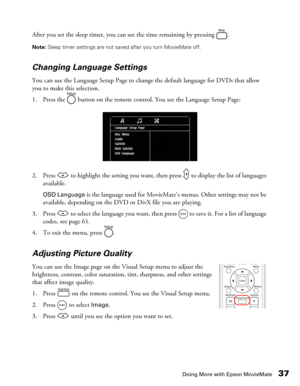 Page 37Doing More with Epson MovieMate37
After you set the sleep timer, you can see the time remaining by pressing  .
Note: Sleep timer settings are not saved after you turn MovieMate off.
Changing Language Settings
You can use the Language Setup Page to change the default language for DVDs that allow 
you to make this selection. 
1. Press the   button on the remote control. You see the Language Setup Page:
2. Press   to highlight the setting you want, then press   to display the list of languages 
available....