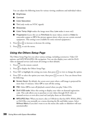 Page 3838Doing More with Epson MovieMate
You can adjust the following items for various viewing conditions and individual videos:
■Brightness
■Contrast
■Color Saturation
■Tint
 (only works on NTSC signals)
■Sharpness
■Color Temp 
(High makes the image more blue; Low makes it more red.)
■Progressive (Leave this set on Film/Auto for most videos; switch to Video for 
camcorder output or 
Off if the picture appears jittery when you use certain external 
equipment. This setting is not available for some external...