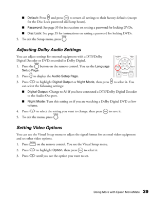 Page 39Doing More with Epson MovieMate39
■Default: Press   and press   to return all settings to their factory defaults (except 
for the Disc Lock password and lamp hours).
■Password: See page 35 for instructions on setting a password for locking DVDs.
■Disc Lock: See page 35 for instructions on setting a password for locking DVDs.
5. To exit the Setup menu, press  .
Adjusting Dolby Audio Settings
You can adjust settings for external equipment with a DTS/Dolby 
Digital Decoder or DVDs recorded in Dolby...