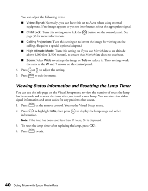 Page 4040Doing More with Epson MovieMate
You can adjust the following items:
■Video Signal: Normally, you can leave this set to Auto when using external 
equipment. If no image appears or you see interference, select the appropriate signal. 
■Child Lock: Turn this setting on to lock the   button on the control panel. See 
page 36 for more information.
■Ceiling Projection: Turn this setting on to invert the image for viewing on the 
ceiling. (Requires a special optional adapter.)
■High Altitude Mode: Turn this...