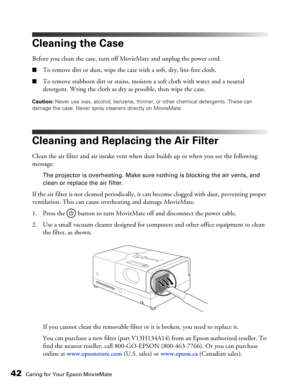 Page 4242Caring for Your Epson MovieMate
Cleaning the Case
Before you clean the case, turn off MovieMate and unplug the power cord.
■To remove dirt or dust, wipe the case with a soft, dry, lint-free cloth.
■To remove stubborn dirt or stains, moisten a soft cloth with water and a neutral 
detergent. Wring the cloth as dry as possible, then wipe the case.
Caution: Never use wax, alcohol, benzene, thinner, or other chemical detergents. These can 
damage the case. Never spray cleaners directly on MovieMate....