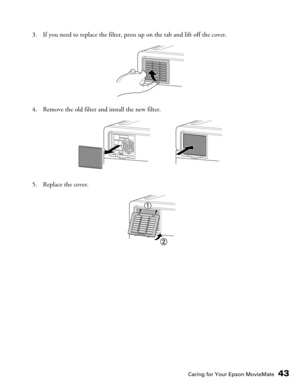 Page 43Caring for Your Epson MovieMate43
3. If you need to replace the filter, press up on the tab and lift off the cover.
4. Remove the old filter and install the new filter.
5. Replace the cover. 