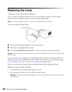 Page 4444Caring for Your Epson MovieMate
Replacing the Lamp
The life span of the lamp is about 2000 hours. 
You can check how long the lamp has been used as described on page 40. If the number 
shown is close to the limit, make sure you have a spare lamp handy.
Note: Turn off this product when not in use to prolong the life of the projector.
It’s time to replace the lamp when:
■The projected image gets darker or starts to deteriorate.
■The lamp warning light flashes orange.
■The message Replace the lamp appears...