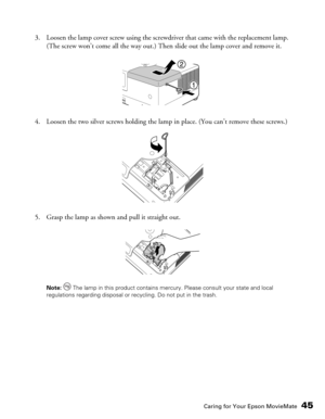 Page 45Caring for Your Epson MovieMate45
3. Loosen the lamp cover screw using the screwdriver that came with the replacement lamp. 
(The screw won’t come all the way out.) Then slide out the lamp cover and remove it.
4. Loosen the two silver screws holding the lamp in place. (You can’t remove these screws.)
5. Grasp the lamp as shown and pull it straight out.
Note:  The lamp in this product contains mercury. Please consult your state and local 
regulations regarding disposal or recycling. Do not put in the trash. 