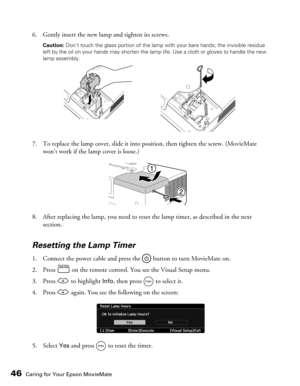 Page 4646Caring for Your Epson MovieMate
6. Gently insert the new lamp and tighten its screws.
Caution: Don’t touch the glass portion of the lamp with your bare hands; the invisible residue 
left by the oil on your hands may shorten the lamp life. Use a cloth or gloves to handle the new 
lamp assembly.
7. To replace the lamp cover, slide it into position, then tighten the screw. (MovieMate 
won’t work if the lamp cover is loose.)
8. After replacing the lamp, you need to reset the lamp timer, as described in the...