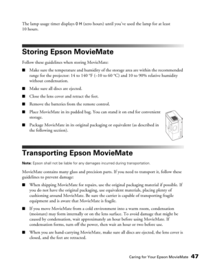 Page 47Caring for Your Epson MovieMate47
The lamp usage timer displays 0 H (zero hours) until you’ve used the lamp for at least 
10 hours.
Storing Epson MovieMate
Follow these guidelines when storing MovieMate:
■Make sure the temperature and humidity of the storage area are within the recommended 
range for the projector: 14 to 140 °F (–10 to 60 °C) and 10 to 90% relative humidity 
without condensation.
■Make sure all discs are ejected.
■Close the lens cover and retract the feet.
■Remove the batteries from the...