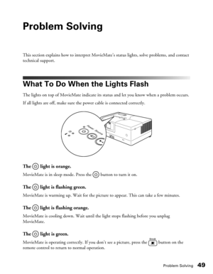 Page 49Problem Solving49
Problem Solving
This section explains how to interpret MovieMate’s status lights, solve problems, and contact 
technical support.
What To Do When the Lights Flash
The lights on top of MovieMate indicate its status and let you know when a problem occurs.
If all lights are off, make sure the power cable is connected correctly.
The   light is orange.
MovieMate is in sleep mode. Press the   button to turn it on.
The  light is flashing green.
MovieMate is warming up. Wait for the picture to...