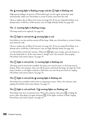 Page 5050Problem Solving
The   warning light is flashing orange and the   light is flashing red.
High-speed cooling is in process. If MovieMate gets too hot again, projection stops 
automatically. Make sure MovieMate is at least 8 inches away from the wall. 
Clean or replace the air filters if necessary (see page 42). If you are using MovieMate at an 
altitude above 4,900 feet (1500 meters), turn on High Altitude Mode (see page 40).
The   warning light is flashing orange.
The lamp needs to be replaced. See page...