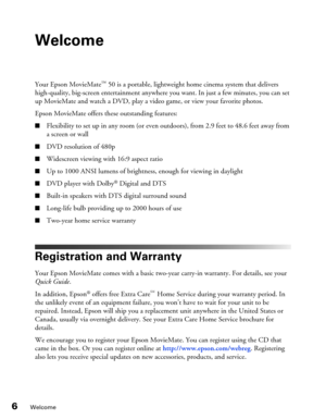 Page 66Welcome
Welcome
Your Epson MovieMate™ 50 is a portable, lightweight home cinema system that delivers 
high-quality, big-screen entertainment anywhere you want. In just a few minutes, you can set 
up MovieMate and watch a DVD, play a video game, or view your favorite photos.
Epson MovieMate offers these outstanding features:
■Flexibility to set up in any room (or even outdoors), from 2.9 feet to 48.6 feet away from 
a screen or wall
■DVD resolution of 480p
■Widescreen viewing with 16:9 aspect ratio
■Up...