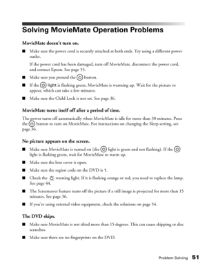 Page 51Problem Solving51
Solving MovieMate Operation Problems
MovieMate doesn’t turn on.
■Make sure the power cord is securely attached at both ends. Try using a different power 
outlet. 
If the power cord has been damaged, turn off MovieMate, disconnect the power cord, 
and contact Epson. See page 55.
■Make sure you pressed the   button. 
■If the  light is flashing green, MovieMate is warming up. Wait for the picture to 
appear, which can take a few minutes.
■Make sure the Child Lock is not set. See page 36....