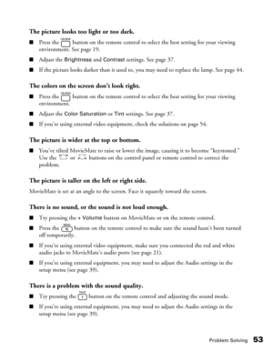 Page 53Problem Solving53
The picture looks too light or too dark.
■Press the   button on the remote control to select the best setting for your viewing 
environment. See page 19.
■Adjust the Brightness and Contrast settings. See page 37. 
■If the picture looks darker than it used to, you may need to replace the lamp. See page 44.
The colors on the screen don’t look right.
■Press the   button on the remote control to select the best setting for your viewing 
environment.
■Adjust the Color Saturation or Tint...