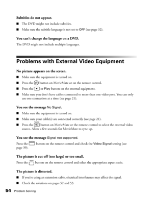 Page 5454Problem Solving
Subtitles do not appear.
■The DVD might not include subtitles.
■Make sure the subtitle language is not set to OFF (see page 32).
You can’t change the language on a DVD.
The DVD might not include multiple languages.
Problems with External Video Equipment
No picture appears on the screen.
■Make sure the equipment is turned on.
■Press the   button on MovieMate or on the remote control.
■Press the   or Play button on the external equipment.
■Make sure you don’t have cables connected to more...