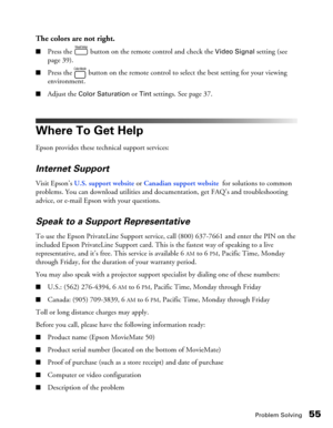 Page 55Problem Solving55
The colors are not right.
■Press the   button on the remote control and check the Video Signal setting (see 
page 39).
■Press the   button on the remote control to select the best setting for your viewing 
environment.
■Adjust the Color Saturation or Tint settings. See page 37.
Where To Get Help
Epson provides these technical support services:
Internet Support
Visit Epson’s U.S. support website or Canadian support website  for solutions to common 
problems. You can download utilities...
