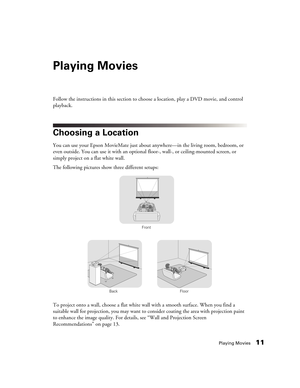 Page 11Playing Movies11
Playing Movies
Follow the instructions in this section to choose a location, play a DVD movie, and control 
playback.
Choosing a Location
You can use your Epson MovieMate just about anywhere—in the living room, bedroom, or 
even outside. You can use it with an optional floor-, wall-, or ceiling-mounted screen, or 
simply project on a flat white wall. 
The following pictures show three different setups:
To project onto a wall, choose a flat white wall with a smooth surface. When you find...