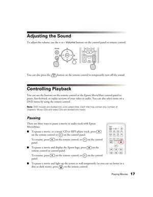 Page 17Playing Movies17
Adjusting the Sound
To adjust the volume, use the + or – Volume buttons on the control panel or remote control.
You can also press the   button on the remote control to temporarily turn off the sound.
Controlling Playback
You can use the buttons on the remote control or the Epson MovieMate control panel to 
pause, fast-forward, or replay sections of your video or audio. You can also select items on a 
DVD menu by using the remote control.
Note: DVD movies are divided into units called...