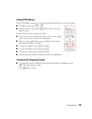 Page 19Playing Movies19 Using DVD Menus
Many DVDs display a top menu at startup and include submenus that let you select chapters.
■To display a menu, press   or  .
■To select items in a menu, press  ,  ,  , or  . Then press 
 if necessary.
You can also select a title or chapter by number.
■If you want to use the numeric buttons, you need to set the toggle 
switch on the remote control to the 
-123 position.
■After you set the toggle switch, you can simply press the numeric 
button for the numbers 1 through 9....