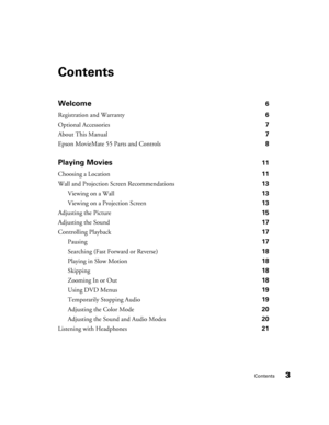 Page 3Contents3
Contents
Welcome 6
Registration and Warranty 6
Optional Accessories 7
About This Manual 7
Epson MovieMate 55 Parts and Controls 8
Playing Movies 11
Choosing a Location 11
Wall and Projection Screen Recommendations 13
Viewing on a Wall 13
Viewing on a Projection Screen 13
Adjusting the Picture 15
Adjusting the Sound 17
Controlling Playback 17
Pausing 17
Searching (Fast Forward or Reverse) 18
Playing in Slow Motion 18
Skipping 18
Zooming In or Out 18
Using DVD Menus 19
Temporarily Stopping Audio...