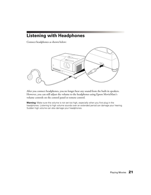 Page 21Playing Movies21
Listening with Headphones
Connect headphones as shown below:
After you connect headphones, you no longer hear any sound from the built-in speakers. 
However, you can still adjust the volume to the headphones using Epson MovieMate’s 
volume controls on the control panel or remote control.
Warning: Make sure the volume is not set too high, especially when you first plug in the 
headphones. Listening to high volume sounds over an extended period can damage your hearing. 
Sudden high volume...